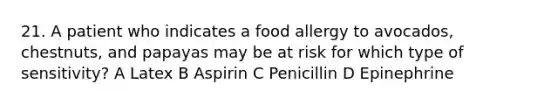 21. A patient who indicates a food allergy to avocados, chestnuts, and papayas may be at risk for which type of sensitivity? A Latex B Aspirin C Penicillin D Epinephrine