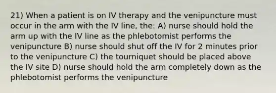 21) When a patient is on IV therapy and the venipuncture must occur in the arm with the IV line, the: A) nurse should hold the arm up with the IV line as the phlebotomist performs the venipuncture B) nurse should shut off the IV for 2 minutes prior to the venipuncture C) the tourniquet should be placed above the IV site D) nurse should hold the arm completely down as the phlebotomist performs the venipuncture