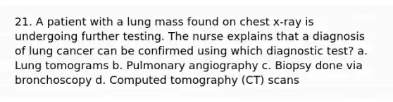 21. A patient with a lung mass found on chest x-ray is undergoing further testing. The nurse explains that a diagnosis of lung cancer can be confirmed using which diagnostic test? a. Lung tomograms b. Pulmonary angiography c. Biopsy done via bronchoscopy d. Computed tomography (CT) scans