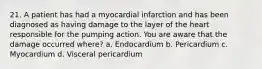 21. A patient has had a myocardial infarction and has been diagnosed as having damage to the layer of the heart responsible for the pumping action. You are aware that the damage occurred where? a. Endocardium b. Pericardium c. Myocardium d. Visceral pericardium