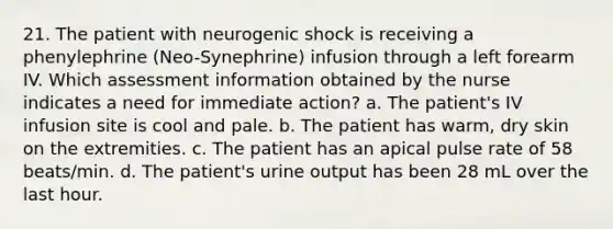 21. The patient with neurogenic shock is receiving a phenylephrine (Neo-Synephrine) infusion through a left forearm IV. Which assessment information obtained by the nurse indicates a need for immediate action? a. The patient's IV infusion site is cool and pale. b. The patient has warm, dry skin on the extremities. c. The patient has an apical pulse rate of 58 beats/min. d. The patient's urine output has been 28 mL over the last hour.