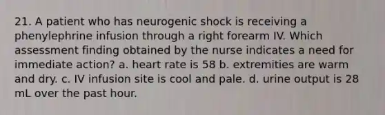 21. A patient who has neurogenic shock is receiving a phenylephrine infusion through a right forearm IV. Which assessment finding obtained by the nurse indicates a need for immediate action? a. heart rate is 58 b. extremities are warm and dry. c. IV infusion site is cool and pale. d. urine output is 28 mL over the past hour.