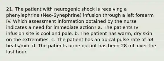 21. The patient with neurogenic shock is receiving a phenylephrine (Neo-Synephrine) infusion through a left forearm IV. Which assessment information obtained by the nurse indicates a need for immediate action? a. The patients IV infusion site is cool and pale. b. The patient has warm, dry skin on the extremities. c. The patient has an apical pulse rate of 58 beats/min. d. The patients urine output has been 28 mL over the last hour.