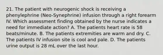 21. The patient with neurogenic shock is receiving a phenylephrine (Neo-Synephrine) infusion through a right forearm IV. Which assessment finding obtained by the nurse indicates a need for immediate action? A. The patients heart rate is 58 beats/minute. B. The patients extremities are warm and dry. C. The patients IV infusion site is cool and pale. D. The patients urine output is 28 mL over the last hour.