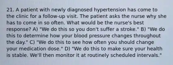 21. A patient with newly diagnosed hypertension has come to the clinic for a follow-up visit. The patient asks the nurse why she has to come in so often. What would be the nurse's best response? A) "We do this so you don't suffer a stroke." B) "We do this to determine how your blood pressure changes throughout the day." C) "We do this to see how often you should change your medication dose." D) "We do this to make sure your health is stable. We'll then monitor it at routinely scheduled intervals."