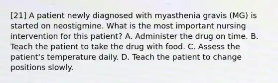 [21] A patient newly diagnosed with myasthenia gravis (MG) is started on neostigmine. What is the most important nursing intervention for this patient? A. Administer the drug on time. B. Teach the patient to take the drug with food. C. Assess the patient's temperature daily. D. Teach the patient to change positions slowly.