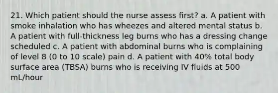 21. Which patient should the nurse assess first? a. A patient with smoke inhalation who has wheezes and altered mental status b. A patient with full-thickness leg burns who has a dressing change scheduled c. A patient with abdominal burns who is complaining of level 8 (0 to 10 scale) pain d. A patient with 40% total body surface area (TBSA) burns who is receiving IV fluids at 500 mL/hour