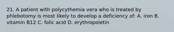 21. A patient with polycythemia vera who is treated by phlebotomy is most likely to develop a deficiency of: A. iron B. vitamin B12 C. folic acid D. erythropoietin