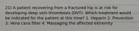 21) A patient recovering from a fractured hip is at risk for developing deep vein thrombosis (DVT). Which treatment would be indicated for the patient at this time? 1. Heparin 2. Prevention 3. Vena cava filter 4. Massaging the affected extremity