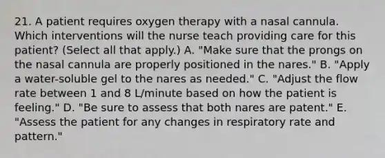 21. A patient requires oxygen therapy with a nasal cannula. Which interventions will the nurse teach providing care for this patient? (Select all that apply.) A. "Make sure that the prongs on the nasal cannula are properly positioned in the nares." B. "Apply a water-soluble gel to the nares as needed." C. "Adjust the flow rate between 1 and 8 L/minute based on how the patient is feeling." D. "Be sure to assess that both nares are patent." E. "Assess the patient for any changes in respiratory rate and pattern."