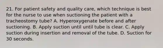 21. For patient safety and quality care, which technique is best for the nurse to use when suctioning the patient with a tracheostomy tube? A. Hyperoxygenate before and after suctioning. B. Apply suction until until tube is clear. C. Apply suction during insertion and removal of the tube. D. Suction for 30 seconds.