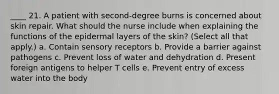 ____ 21. A patient with second-degree burns is concerned about skin repair. What should the nurse include when explaining the functions of the epidermal layers of the skin? (Select all that apply.) a. Contain sensory receptors b. Provide a barrier against pathogens c. Prevent loss of water and dehydration d. Present foreign antigens to helper T cells e. Prevent entry of excess water into the body