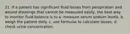 21. If a patient has significant fluid losses from perspiration and wound dressings that cannot be measured easily, the best way to monitor fluid balance is to a. measure serum sodium levels. b. weigh the patient daily. c. use formulas to calculate losses. d. check urine concentration.