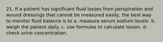 21. If a patient has significant fluid losses from perspiration and wound dressings that cannot be measured easily, the best way to monitor fluid balance is to a. measure serum sodium levels. b. weigh the patient daily. c. use formulas to calculate losses. d. check urine concentration.