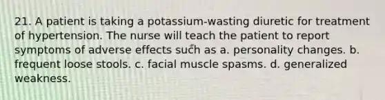 21. A patient is taking a potassium-wasting diuretic for treatment of hypertension. The nurse will teach the patient to report symptoms of adverse effects such as a. personality changes. b. frequent loose stools. c. facial muscle spasms. d. generalized weakness.