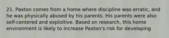 21. Paxton comes from a home where discipline was erratic, and he was physically abused by his parents. His parents were also self-centered and exploitive. Based on research, this home environment is likely to increase Paxton's risk for developing​