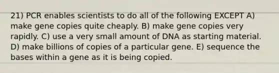 21) PCR enables scientists to do all of the following EXCEPT A) make gene copies quite cheaply. B) make gene copies very rapidly. C) use a very small amount of DNA as starting material. D) make billions of copies of a particular gene. E) sequence the bases within a gene as it is being copied.