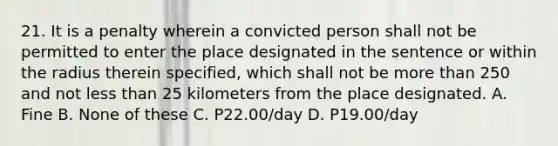 21. It is a penalty wherein a convicted person shall not be permitted to enter the place designated in the sentence or within the radius therein specified, which shall not be more than 250 and not less than 25 kilometers from the place designated. A. Fine B. None of these C. P22.00/day D. P19.00/day ​