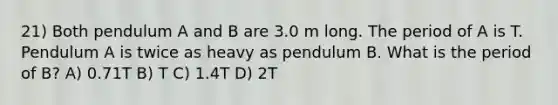 21) Both pendulum A and B are 3.0 m long. The period of A is T. Pendulum A is twice as heavy as pendulum B. What is the period of B? A) 0.71T B) T C) 1.4T D) 2T