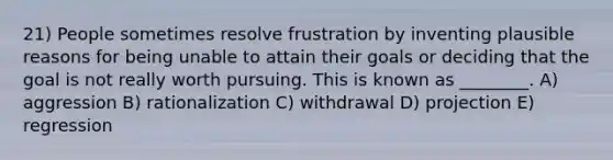 21) People sometimes resolve frustration by inventing plausible reasons for being unable to attain their goals or deciding that the goal is not really worth pursuing. This is known as ________. A) aggression B) rationalization C) withdrawal D) projection E) regression