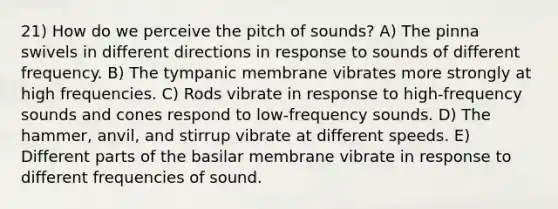 21) How do we perceive the pitch of sounds? A) The pinna swivels in different directions in response to sounds of different frequency. B) The tympanic membrane vibrates more strongly at high frequencies. C) Rods vibrate in response to high-frequency sounds and cones respond to low-frequency sounds. D) The hammer, anvil, and stirrup vibrate at different speeds. E) Different parts of the basilar membrane vibrate in response to different frequencies of sound.