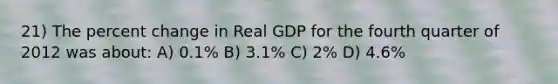 21) The percent change in Real GDP for the fourth quarter of 2012 was about: A) 0.1% B) 3.1% C) 2% D) 4.6%