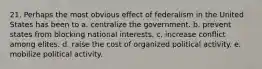 21. Perhaps the most obvious effect of federalism in the United States has been to a. centralize the government. b. prevent states from blocking national interests. c. increase conflict among elites. d. raise the cost of organized political activity. e. mobilize political activity.