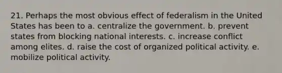 21. Perhaps the most obvious effect of federalism in the United States has been to a. centralize the government. b. prevent states from blocking national interests. c. increase conflict among elites. d. raise the cost of organized political activity. e. mobilize political activity.