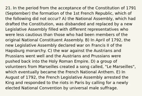 21. In the period from the acceptance of the Constitution of 1791 (September) the formation of the 1st French Republic, which of the following did not occur? A) the National Assembly, which had drafted the Constitution, was disbanded and replaced by a new Legislative Assembly filled with different representatives who were less cautious than those who had been members of the original National Constituent Assembly. B) In April of 1792, the new Legislative Assembly declared war on Francis II of the Hapsburg monarchy. C) the war against the Austrians and Prussians went well and the Austrians and Prussians were pushed back into the Holy Roman Empire. D) a group of volunteers from Marseilles created a song called, "Le Marseilles", which eventually became the French National Anthem. E) In August of 1792, the French Legislative Assembly arrested the King and responded to the riots in Paris by calling for a newly elected National Convention by universal male suffrage.