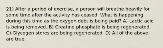 21) After a period of exercise, a person will breathe heavily for some time after the activity has ceased. What is happening during this time as the oxygen debt is being paid? A) Lactic acid is being removed. B) Creatine phosphate is being regenerated. C) Glycogen stores are being regenerated. D) All of the above are true.