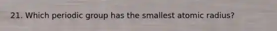 21. Which periodic group has the smallest atomic radius?