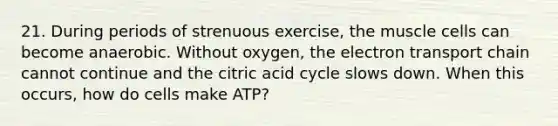 21. During periods of strenuous exercise, the muscle cells can become anaerobic. Without oxygen, the electron transport chain cannot continue and the citric acid cycle slows down. When this occurs, how do cells make ATP?