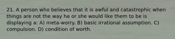 21. A person who believes that it is awful and catastrophic when things are not the way he or she would like them to be is displaying a: A) meta-worry. B) basic irrational assumption. C) compulsion. D) condition of worth.