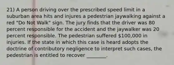 21) A person driving over the prescribed speed limit in a suburban area hits and injures a pedestrian jaywalking against a red "Do Not Walk" sign. The jury finds that the driver was 80 percent responsible for the accident and the jaywalker was 20 percent responsible. The pedestrian suffered 100,000 in injuries. If the state in which this case is heard adopts the doctrine of contributory negligence to interpret such cases, the pedestrian is entitled to recover ________.