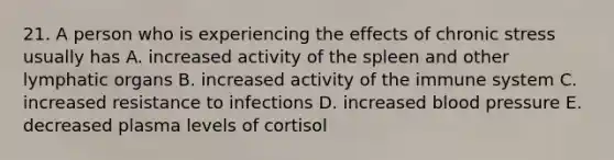 21. A person who is experiencing the effects of chronic stress usually has A. increased activity of the spleen and other lymphatic organs B. increased activity of the immune system C. increased resistance to infections D. increased blood pressure E. decreased plasma levels of cortisol