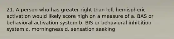 21. A person who has greater right than left hemispheric activation would likely score high on a measure of a. BAS or behavioral activation system b. BIS or behavioral inhibition system c. morningness d. sensation seeking