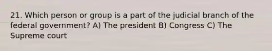 21. Which person or group is a part of the judicial branch of the federal government? A) The president B) Congress C) The Supreme court