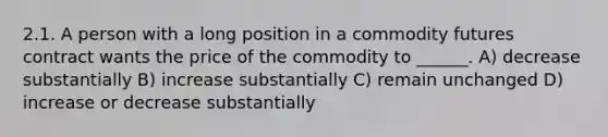 2.1. A person with a long position in a commodity <a href='https://www.questionai.com/knowledge/k3ZRczhTAC-futures-contract' class='anchor-knowledge'>futures contract</a> wants the price of the commodity to ______. A) decrease substantially B) increase substantially C) remain unchanged D) increase or decrease substantially