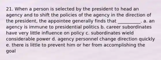 21. When a person is selected by the president to head an agency and to shift the policies of the agency in the direction of the president, the appointee generally finds that __________. a. an agency is immune to presidential politics b. career subordinates have very little influence on policy c. subordinates wield considerable power d. agency personnel change direction quickly e. there is little to prevent him or her from accomplishing the goal