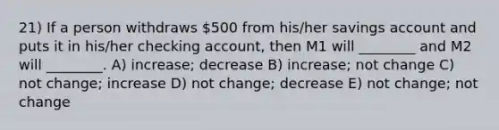 21) If a person withdraws 500 from his/her savings account and puts it in his/her checking account, then M1 will ________ and M2 will ________. A) increase; decrease B) increase; not change C) not change; increase D) not change; decrease E) not change; not change