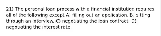 21) The personal loan process with a financial institution requires all of the following except A) filling out an application. B) sitting through an interview. C) negotiating the loan contract. D) negotiating the interest rate.