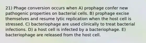 21) Phage conversion occurs when A) prophage confer new pathogenic properties on bacterial cells. B) prophage excise themselves and resume lytic replication when the host cell is stressed. C) bacteriophage are used clinically to treat bacterial infections. D) a host cell is infected by a bacteriophage. E) bacteriophage are released from the host cell.