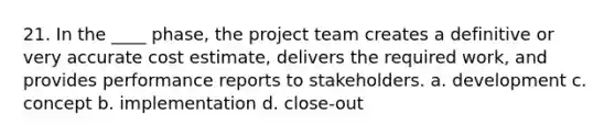 21. In the ____ phase, the project team creates a definitive or very accurate cost estimate, delivers the required work, and provides performance reports to stakeholders. a. development c. concept b. implementation d. close-out