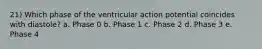 21) Which phase of the ventricular action potential coincides with diastole? a. Phase 0 b. Phase 1 c. Phase 2 d. Phase 3 e. Phase 4