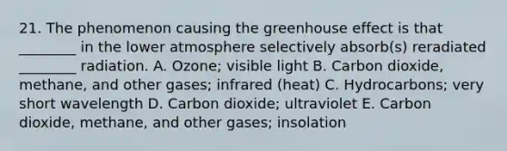 21. The phenomenon causing the greenhouse effect is that ________ in the lower atmosphere selectively absorb(s) reradiated ________ radiation. A. Ozone; visible light B. Carbon dioxide, methane, and other gases; infrared (heat) C. Hydrocarbons; very short wavelength D. Carbon dioxide; ultraviolet E. Carbon dioxide, methane, and other gases; insolation