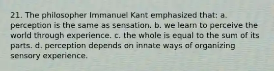 21. The philosopher Immanuel Kant emphasized that: a. perception is the same as sensation. b. we learn to perceive the world through experience. c. the whole is equal to the sum of its parts. d. perception depends on innate ways of organizing sensory experience.