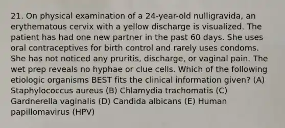 21. On physical examination of a 24-year-old nulligravida, an erythematous cervix with a yellow discharge is visualized. The patient has had one new partner in the past 60 days. She uses oral contraceptives for birth control and rarely uses condoms. She has not noticed any pruritis, discharge, or vaginal pain. The wet prep reveals no hyphae or clue cells. Which of the following etiologic organisms BEST fits the clinical information given? (A) Staphylococcus aureus (B) Chlamydia trachomatis (C) Gardnerella vaginalis (D) Candida albicans (E) Human papillomavirus (HPV)