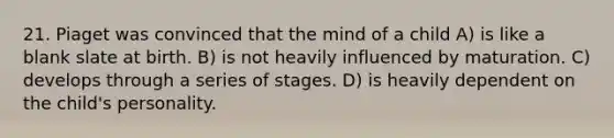 21. Piaget was convinced that the mind of a child A) is like a blank slate at birth. B) is not heavily influenced by maturation. C) develops through a series of stages. D) is heavily dependent on the child's personality.