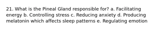 21. What is the Pineal Gland responsible for? a. Facilitating energy b. Controlling stress c. Reducing anxiety d. Producing melatonin which affects sleep patterns e. Regulating emotion