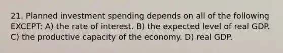 21. Planned investment spending depends on all of the following EXCEPT: A) the rate of interest. B) the expected level of real GDP. C) the productive capacity of the economy. D) real GDP.